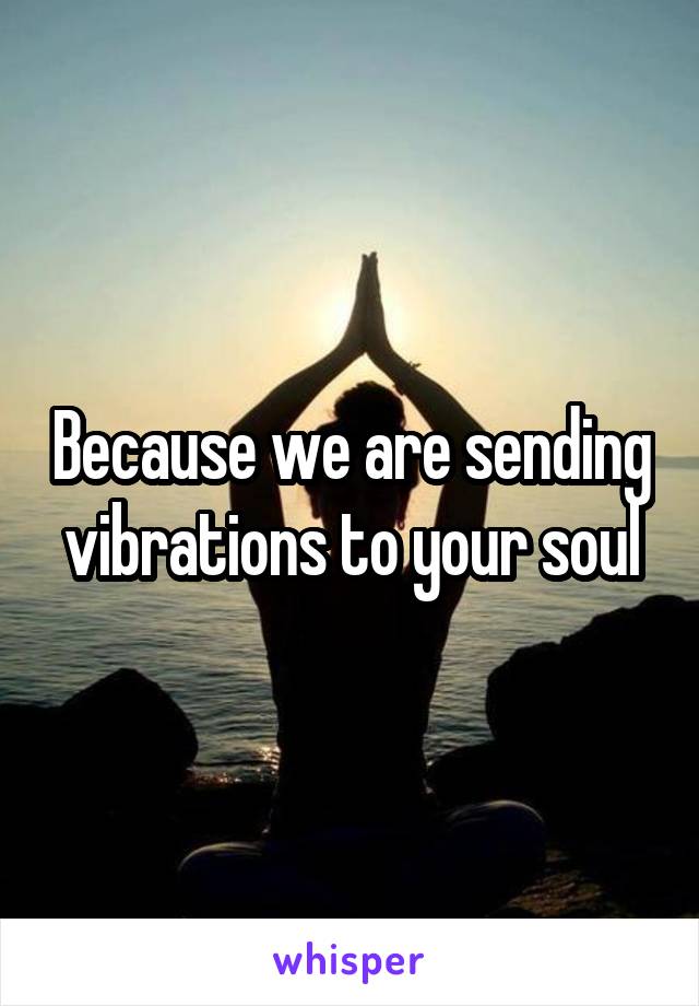 Because we are sending vibrations to your soul
