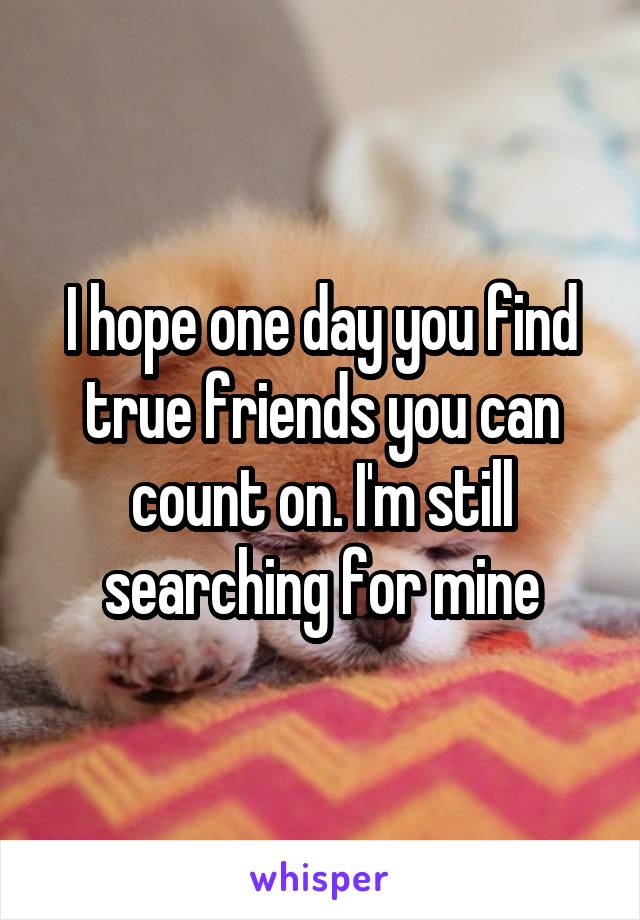 I hope one day you find true friends you can count on. I'm still searching for mine