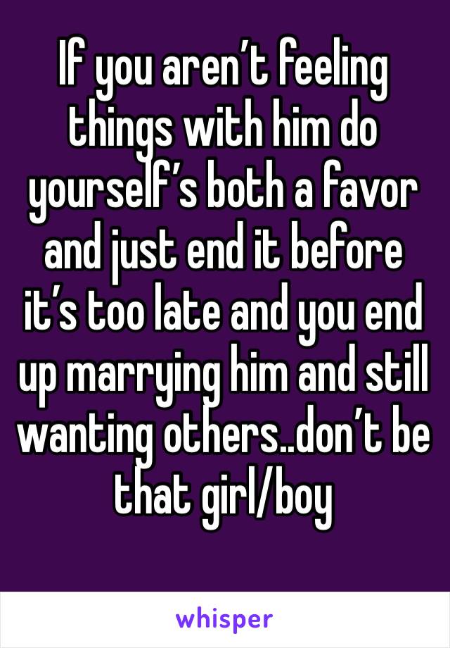 If you aren’t feeling things with him do yourself’s both a favor and just end it before it’s too late and you end up marrying him and still wanting others..don’t be that girl/boy