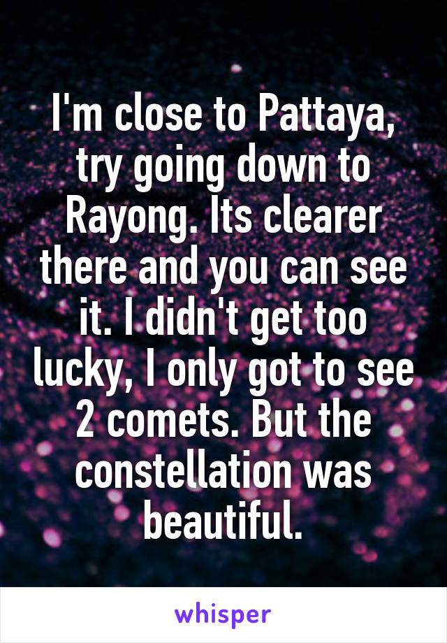 I'm close to Pattaya, try going down to Rayong. Its clearer there and you can see it. I didn't get too lucky, I only got to see 2 comets. But the constellation was beautiful.