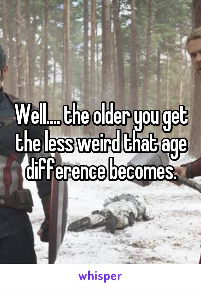 Well.... the older you get the less weird that age difference becomes.
