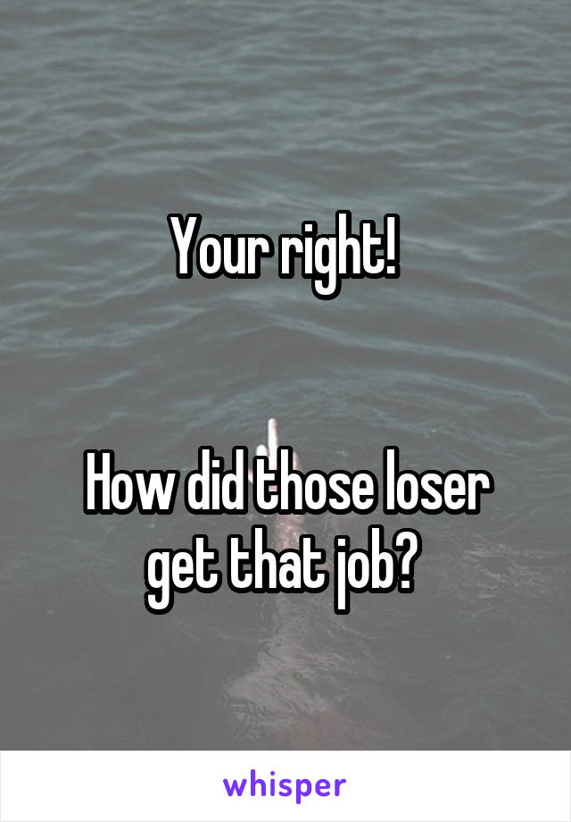 Your right! 


How did those loser get that job? 