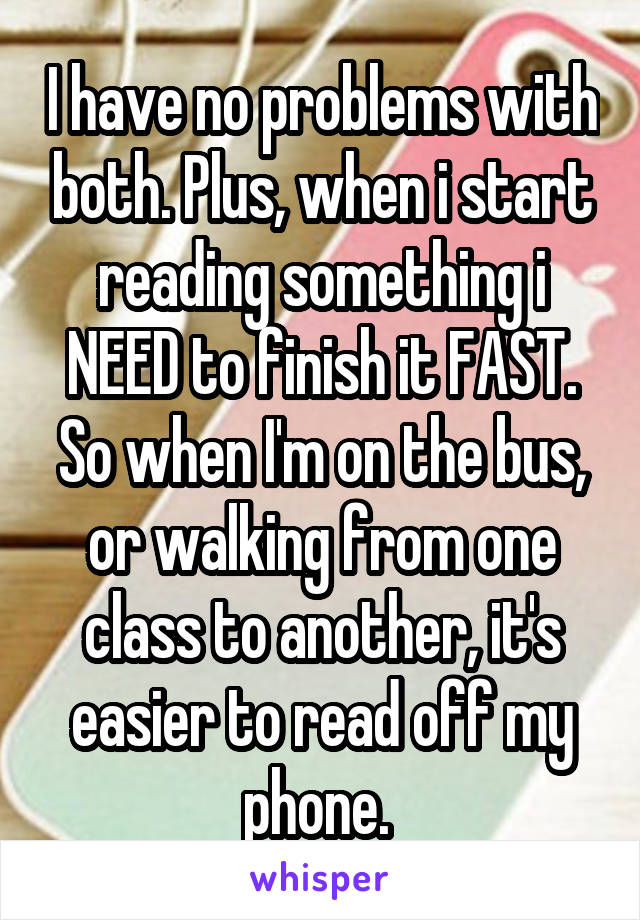 I have no problems with both. Plus, when i start reading something i NEED to finish it FAST. So when I'm on the bus, or walking from one class to another, it's easier to read off my phone. 