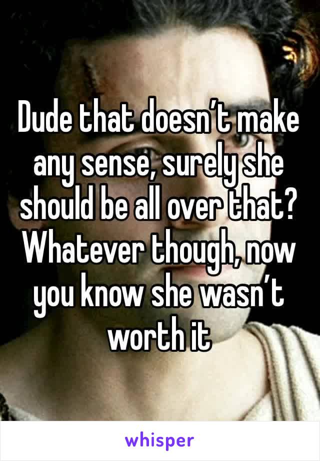 Dude that doesn’t make any sense, surely she should be all over that? Whatever though, now you know she wasn’t worth it