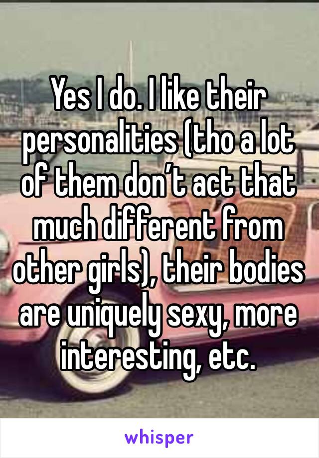 Yes I do. I like their personalities (tho a lot of them don’t act that much different from other girls), their bodies are uniquely sexy, more interesting, etc.