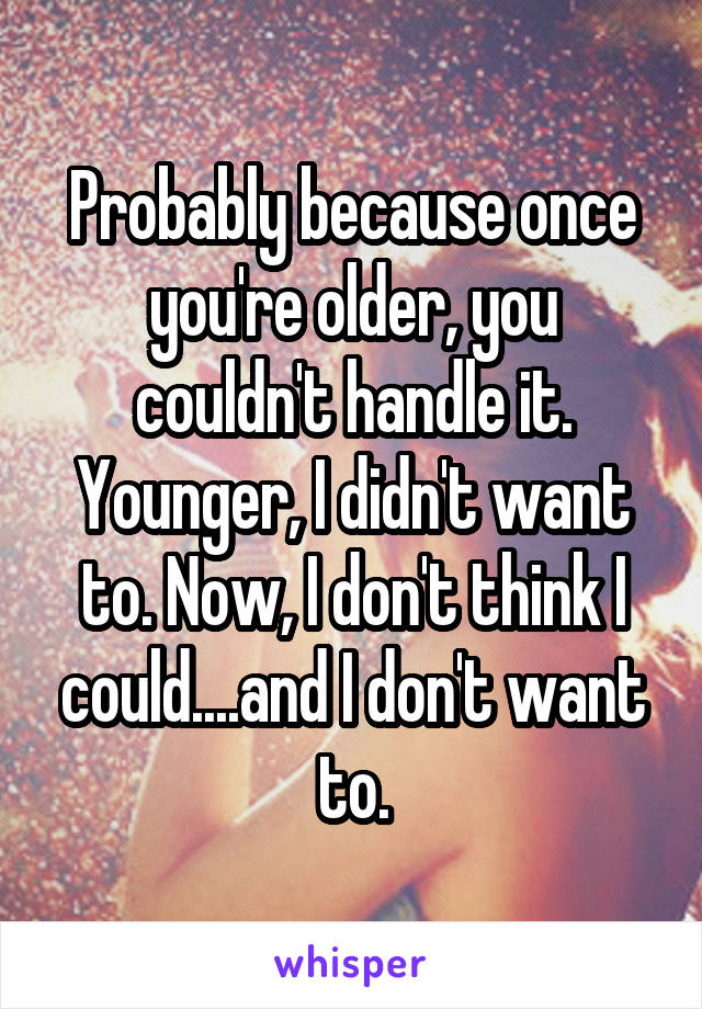 Probably because once you're older, you couldn't handle it. Younger, I didn't want to. Now, I don't think I could....and I don't want to.