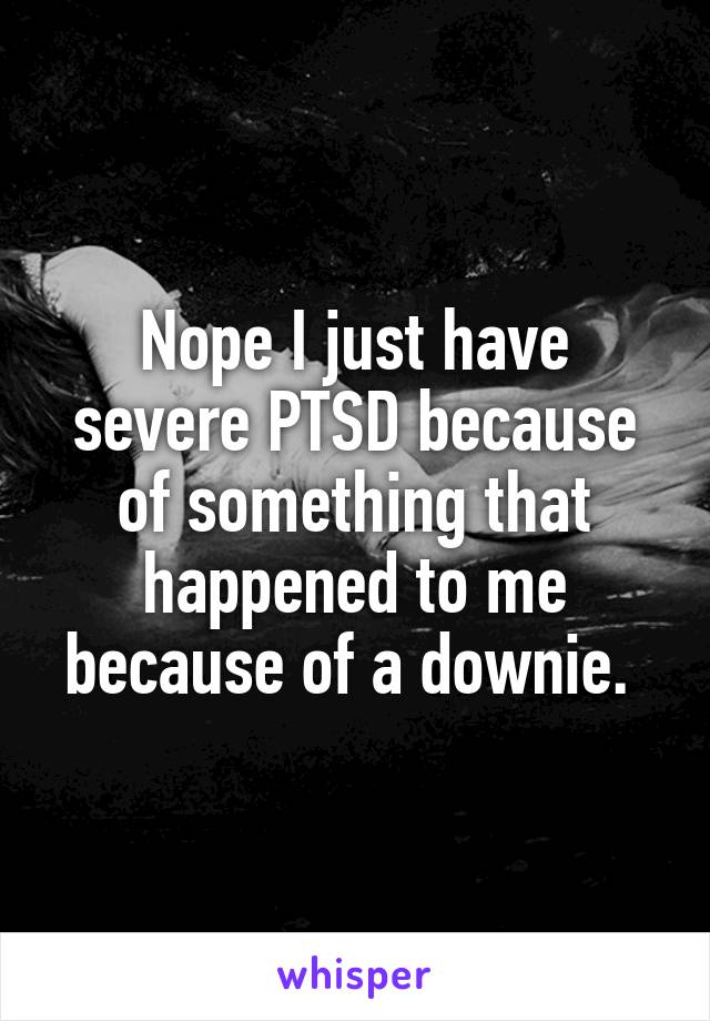 Nope I just have severe PTSD because of something that happened to me because of a downie. 