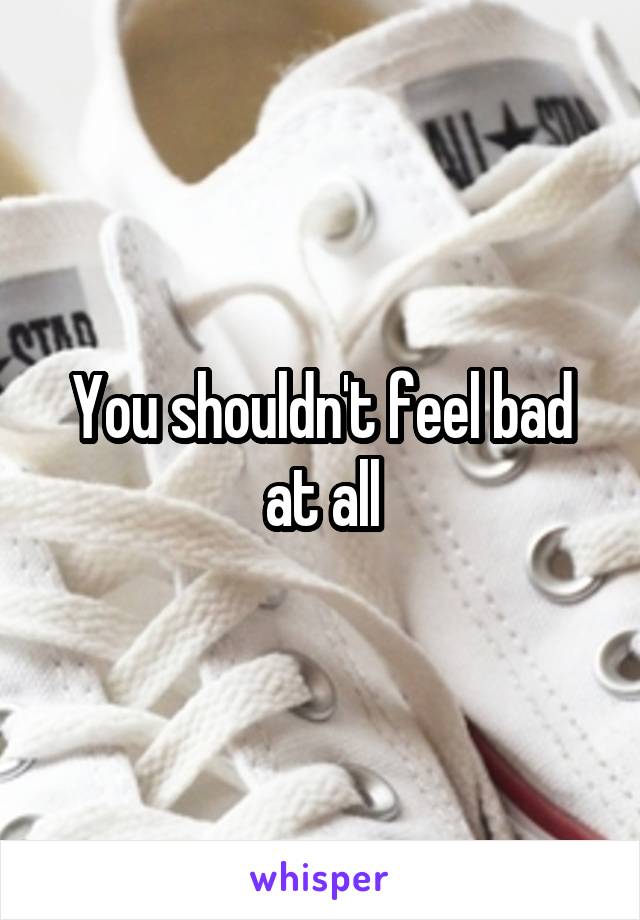 You shouldn't feel bad at all