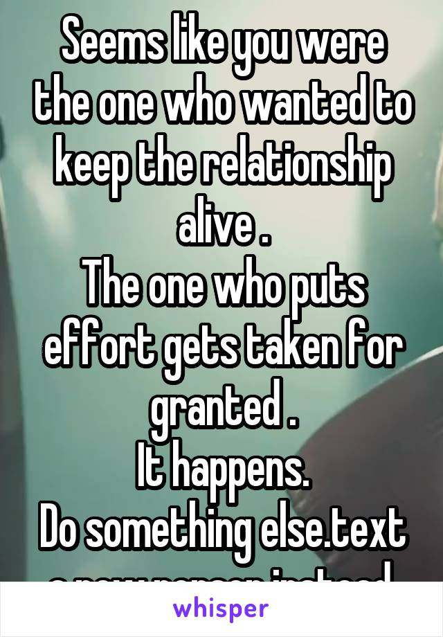 Seems like you were the one who wanted to keep the relationship alive .
The one who puts effort gets taken for granted .
It happens.
Do something else.text a new person instead.