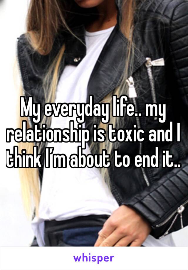 My everyday life.. my relationship is toxic and I think I’m about to end it.. 