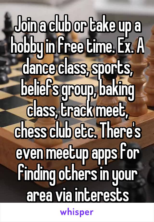 Join a club or take up a hobby in free time. Ex. A dance class, sports, beliefs group, baking class, track meet, chess club etc. There's even meetup apps for finding others in your area via interests