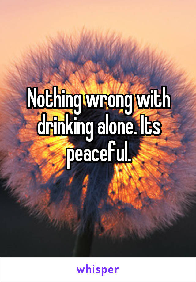 Nothing wrong with drinking alone. Its peaceful.
