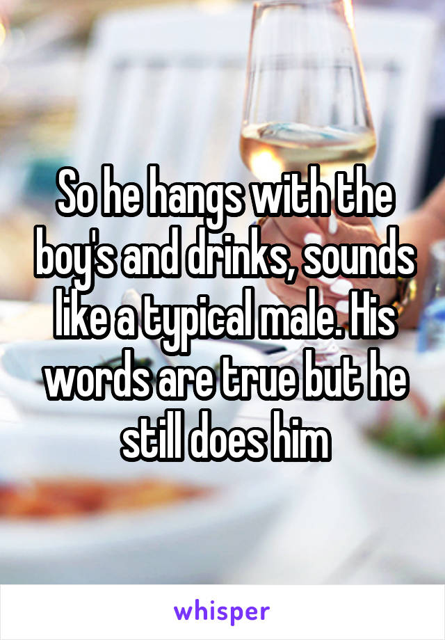 So he hangs with the boy's and drinks, sounds like a typical male. His words are true but he still does him