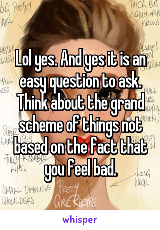 Lol yes. And yes it is an easy question to ask. Think about the grand scheme of things not based on the fact that you feel bad.