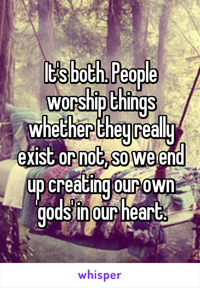 It's both. People worship things whether they really exist or not, so we end up creating our own 'gods' in our heart.