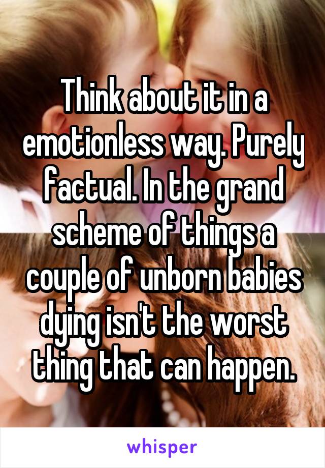 Think about it in a emotionless way. Purely factual. In the grand scheme of things a couple of unborn babies dying isn't the worst thing that can happen.