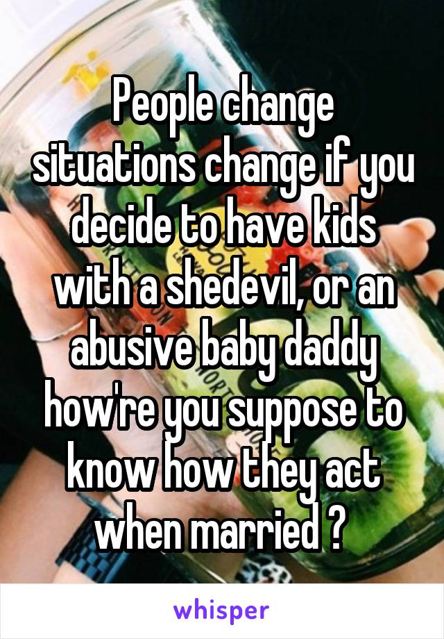 People change situations change if you decide to have kids with a shedevil, or an abusive baby daddy how're you suppose to know how they act when married ? 