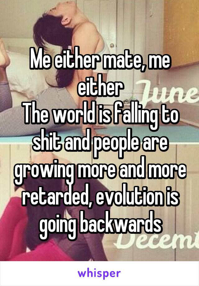 Me either mate, me either
The world is falling to shit and people are growing more and more retarded, evolution is going backwards