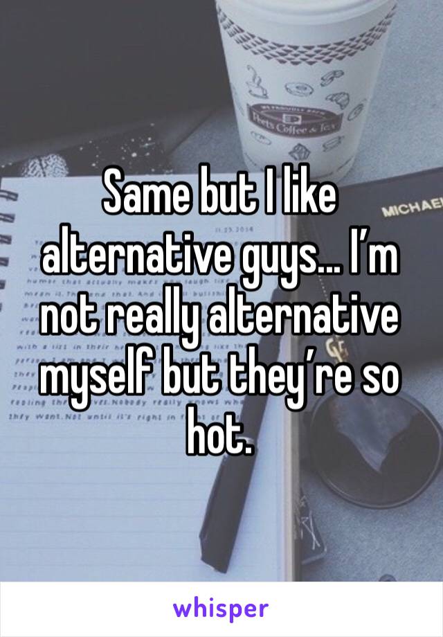 Same but I like alternative guys... I’m not really alternative myself but they’re so hot.