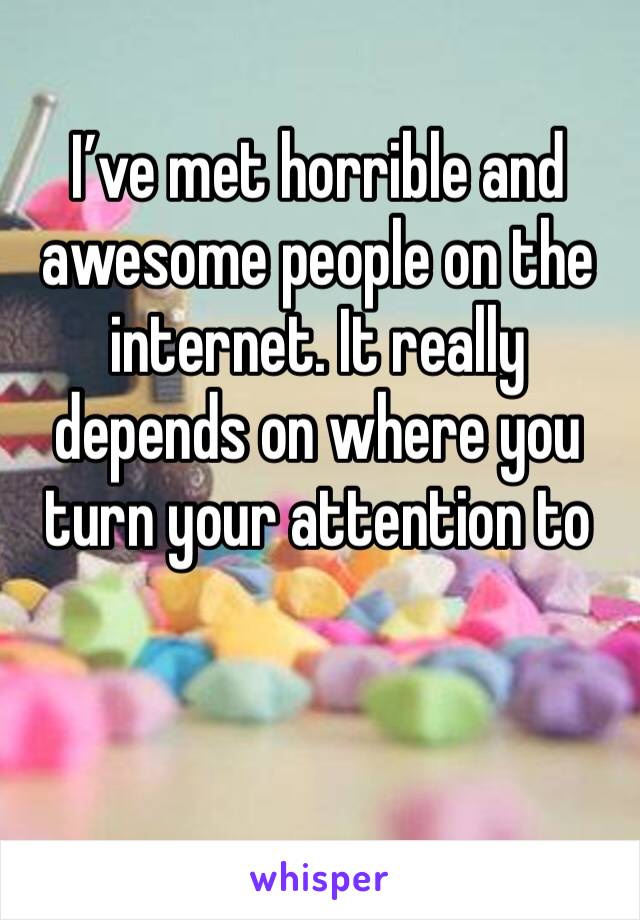 I’ve met horrible and awesome people on the internet. It really depends on where you turn your attention to