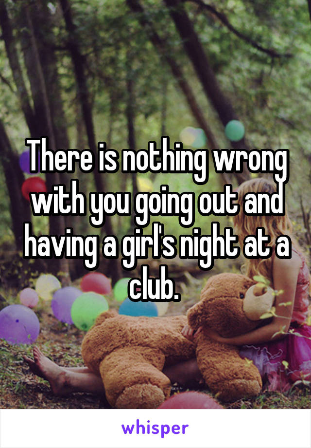 There is nothing wrong with you going out and having a girl's night at a club. 