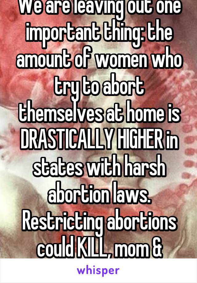 We are leaving out one important thing: the amount of women who try to abort themselves at home is DRASTICALLY HIGHER in states with harsh abortion laws. Restricting abortions could KILL, mom & fetus.