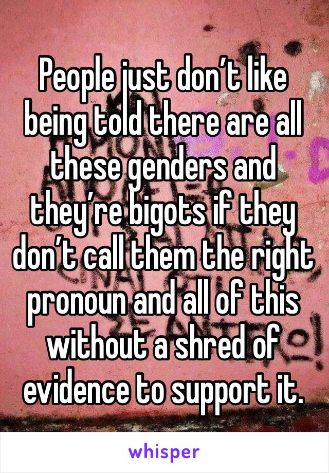 People just don’t like being told there are all these genders and they’re bigots if they don’t call them the right pronoun and all of this without a shred of evidence to support it. 