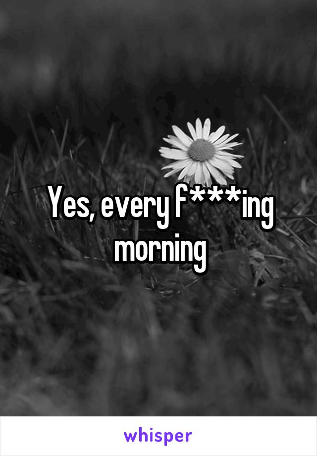 Yes, every f***ing morning