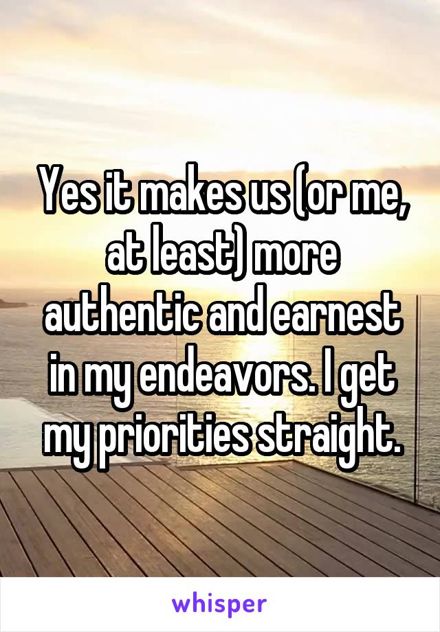 Yes it makes us (or me, at least) more authentic and earnest in my endeavors. I get my priorities straight.