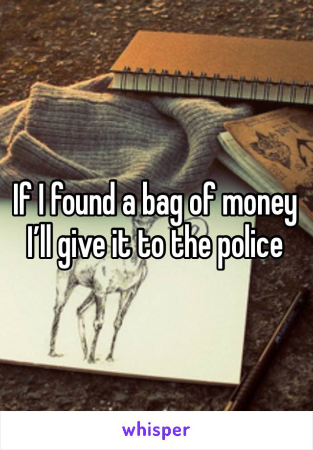 If I found a bag of money I’ll give it to the police 