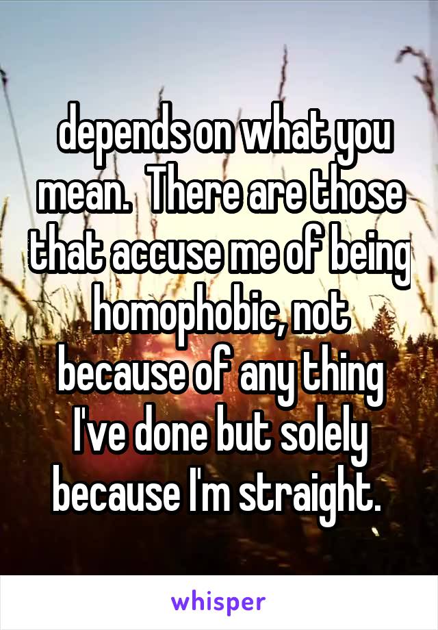  depends on what you mean.  There are those that accuse me of being homophobic, not because of any thing I've done but solely because I'm straight. 
