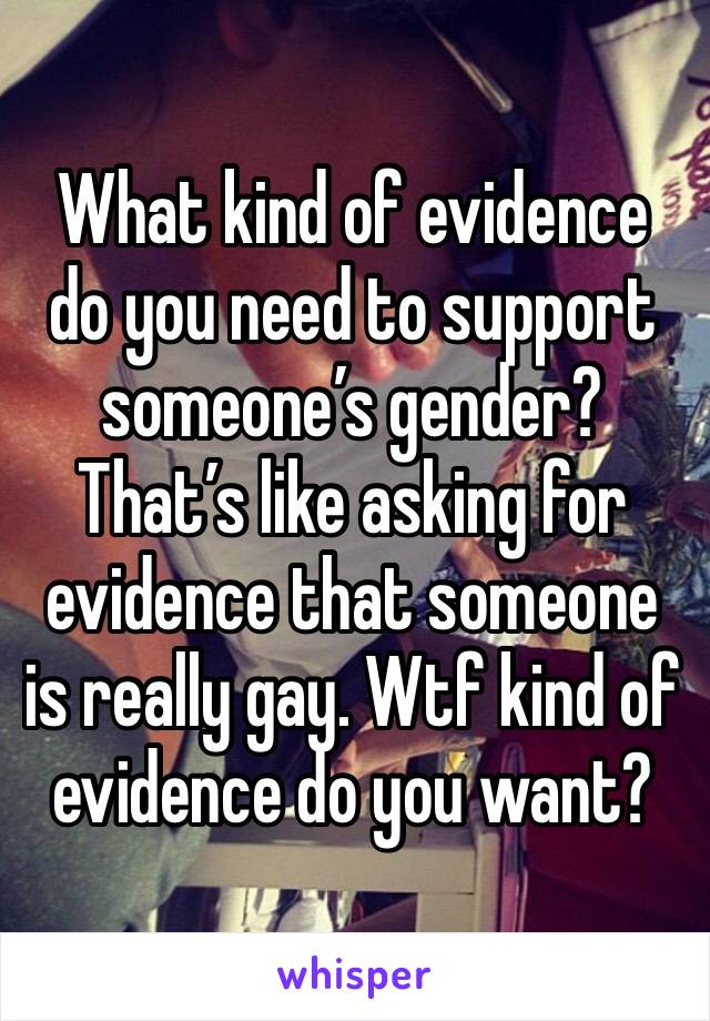 What kind of evidence do you need to support someone’s gender? That’s like asking for evidence that someone is really gay. Wtf kind of evidence do you want?