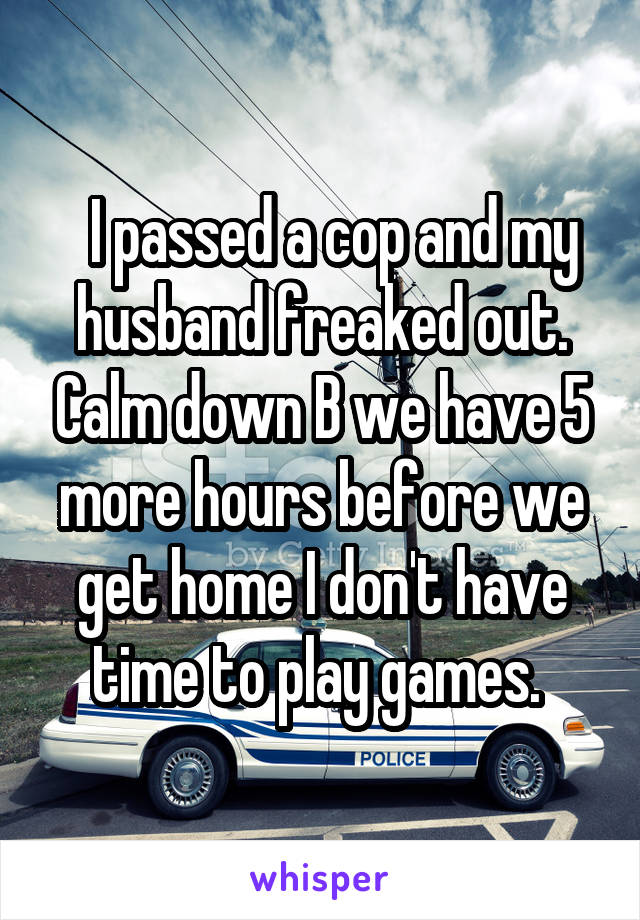   I passed a cop and my husband freaked out. Calm down B we have 5 more hours before we get home I don't have time to play games. 