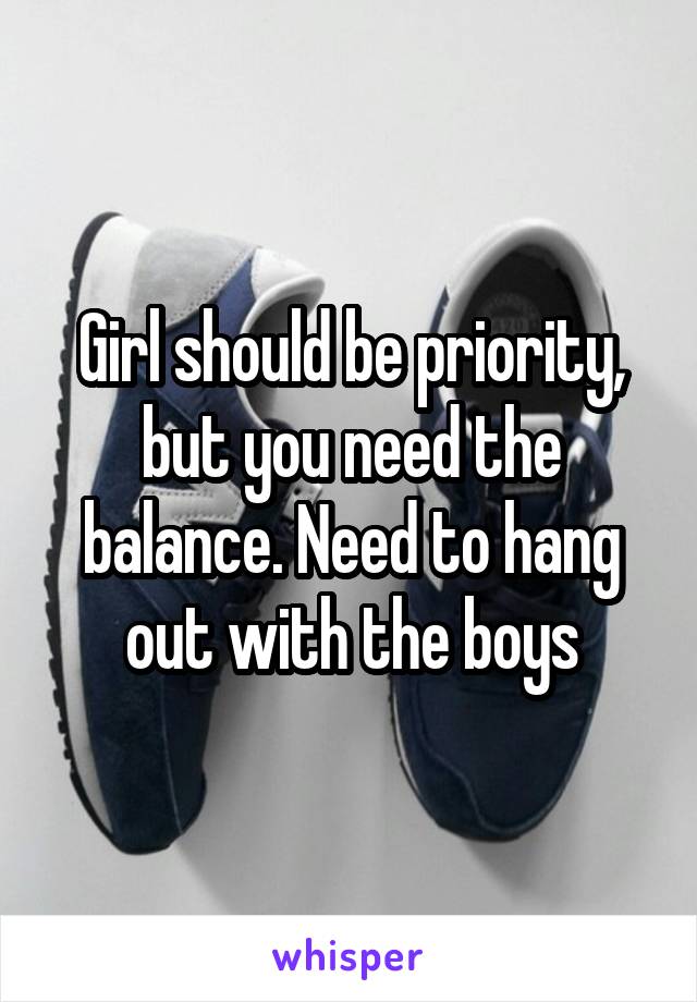 Girl should be priority, but you need the balance. Need to hang out with the boys