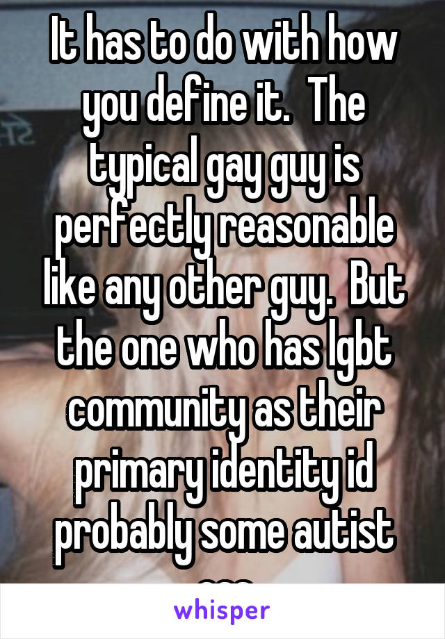 It has to do with how you define it.  The typical gay guy is perfectly reasonable like any other guy.  But the one who has lgbt community as their primary identity id probably some autist ass