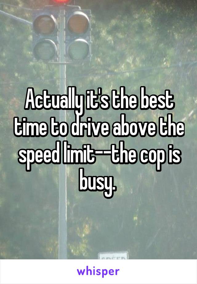 Actually it's the best time to drive above the speed limit--the cop is busy. 