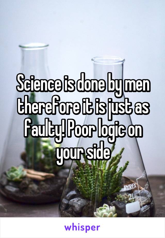 Science is done by men therefore it is just as faulty! Poor logic on your side
