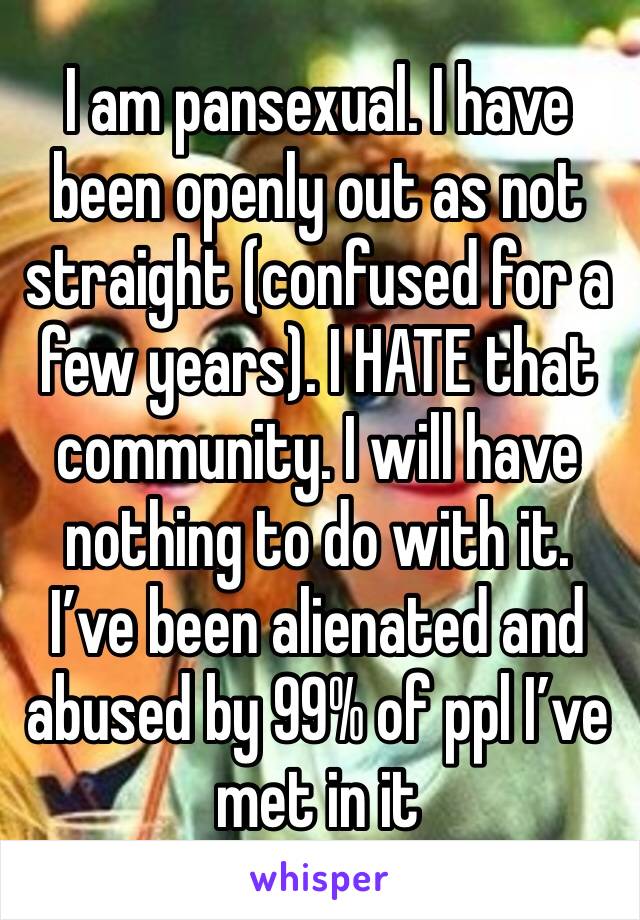 I am pansexual. I have been openly out as not straight (confused for a few years). I HATE that community. I will have nothing to do with it. I’ve been alienated and abused by 99% of ppl I’ve met in it