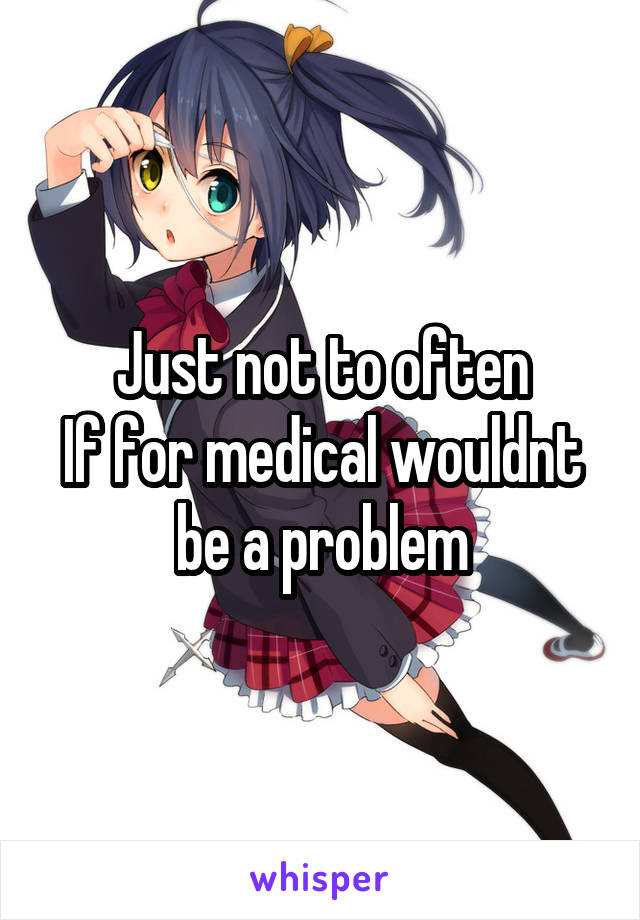 Just not to often
If for medical wouldnt be a problem