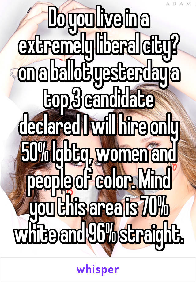 Do you live in a extremely liberal city? on a ballot yesterday a top 3 candidate declared I will hire only 50% lgbtq, women and people of color. Mind you this area is 70% white and 96% straight. 