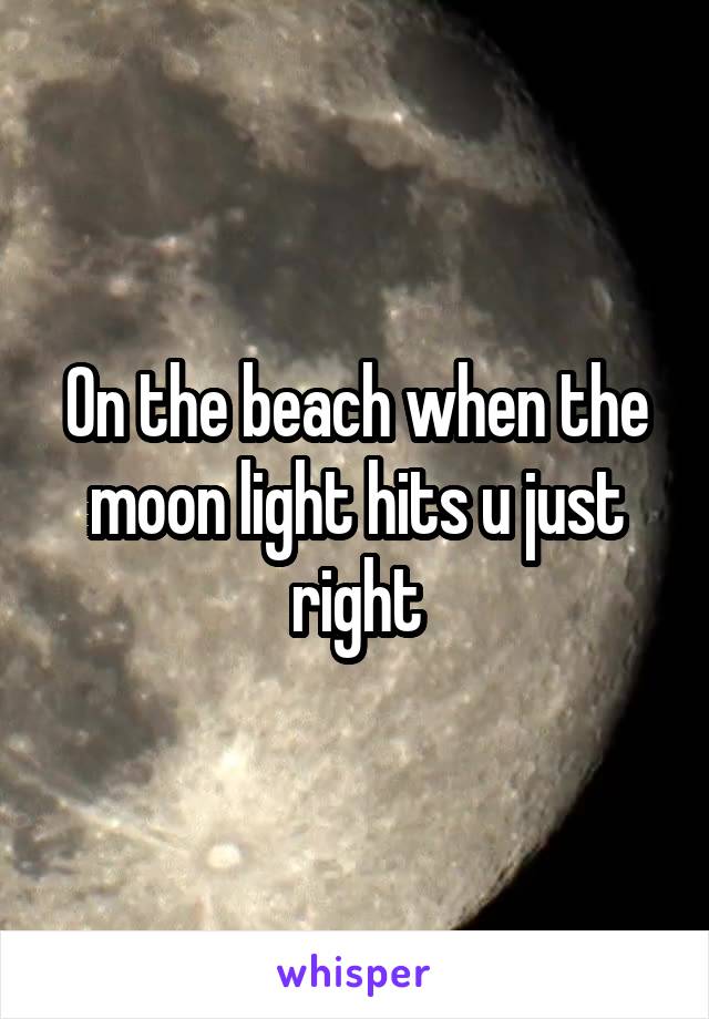 On the beach when the moon light hits u just right