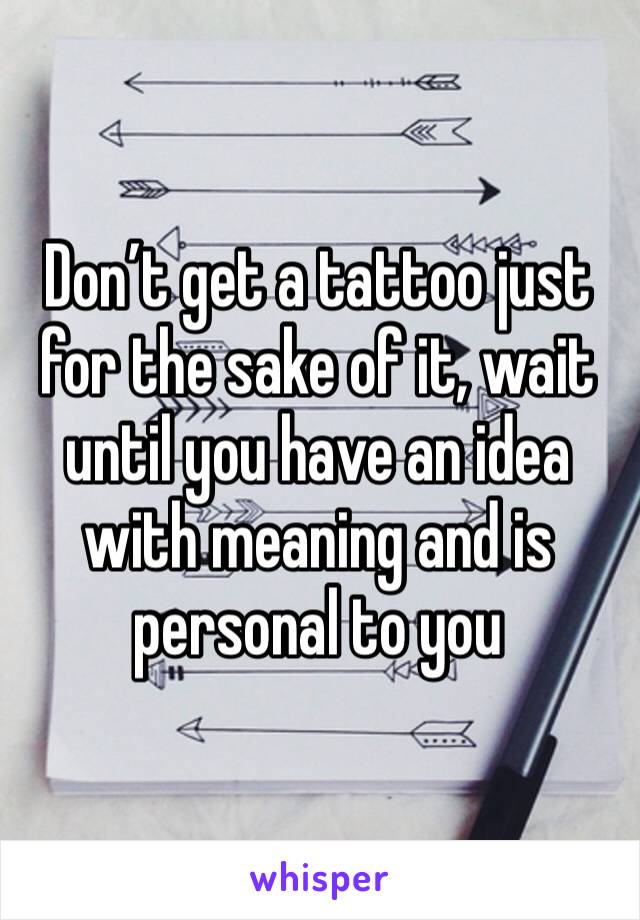 Don’t get a tattoo just for the sake of it, wait until you have an idea with meaning and is personal to you