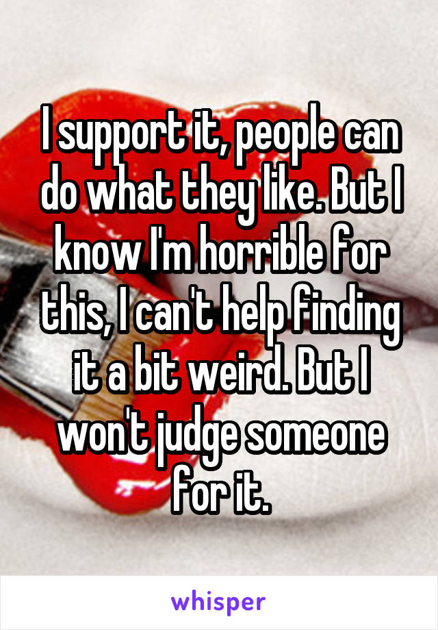 I support it, people can do what they like. But I know I'm horrible for this, I can't help finding it a bit weird. But I won't judge someone for it.