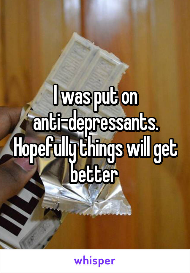 I was put on anti-depressants. Hopefully things will get better 