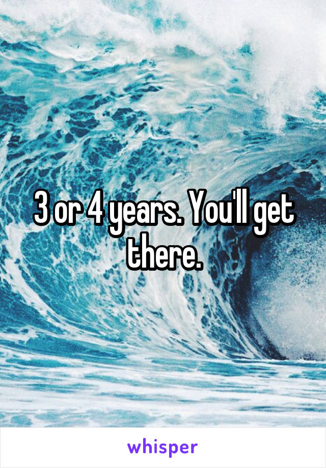 3 or 4 years. You'll get there.