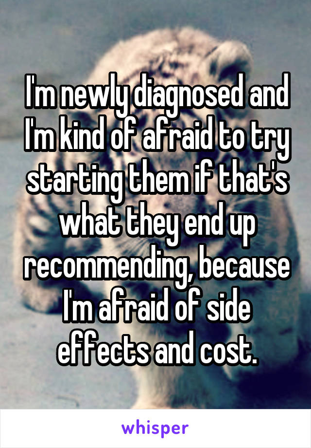 I'm newly diagnosed and I'm kind of afraid to try starting them if that's what they end up recommending, because I'm afraid of side effects and cost.