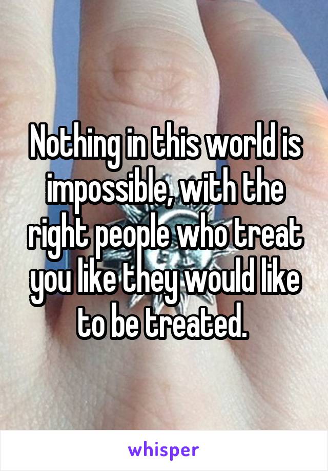 Nothing in this world is impossible, with the right people who treat you like they would like to be treated. 