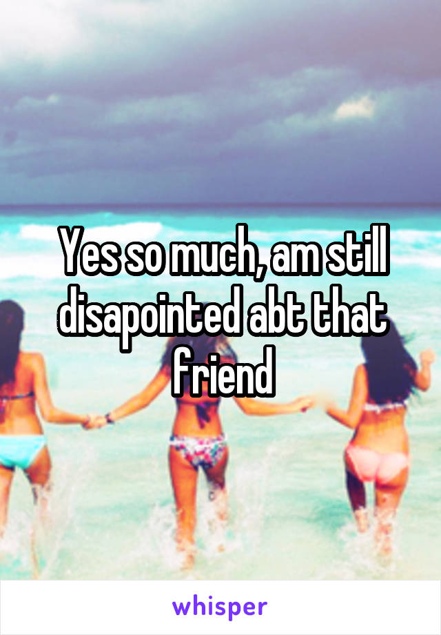 Yes so much, am still disapointed abt that friend