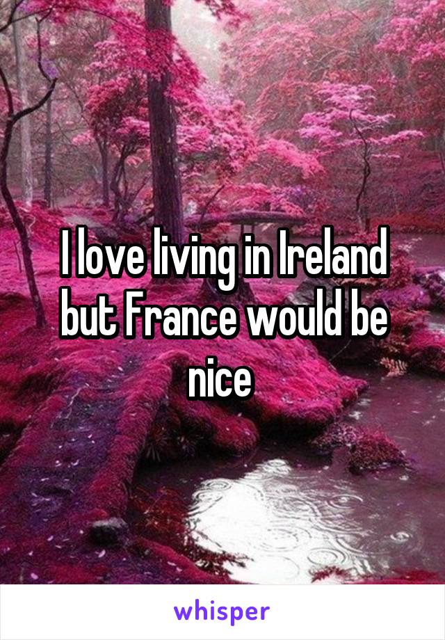 I love living in Ireland but France would be nice 
