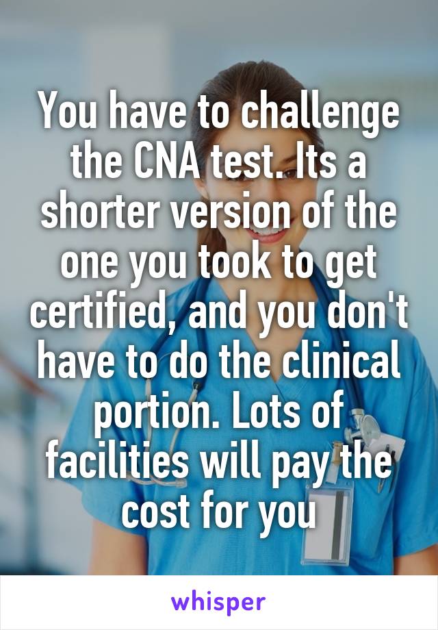 You have to challenge the CNA test. Its a shorter version of the one you took to get certified, and you don't have to do the clinical portion. Lots of facilities will pay the cost for you